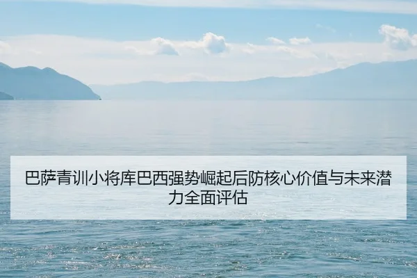 巴萨青训小将库巴西强势崛起后防核心价值与未来潜力全面评估