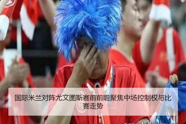 国际米兰对阵尤文图斯赛前前瞻聚焦中场控制权与比赛走势