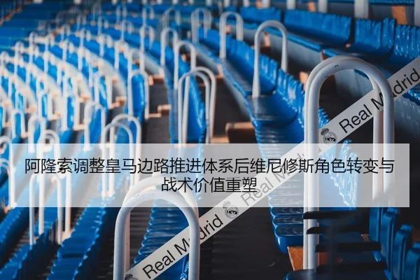 阿隆索调整皇马边路推进体系后维尼修斯角色转变与战术价值重塑
